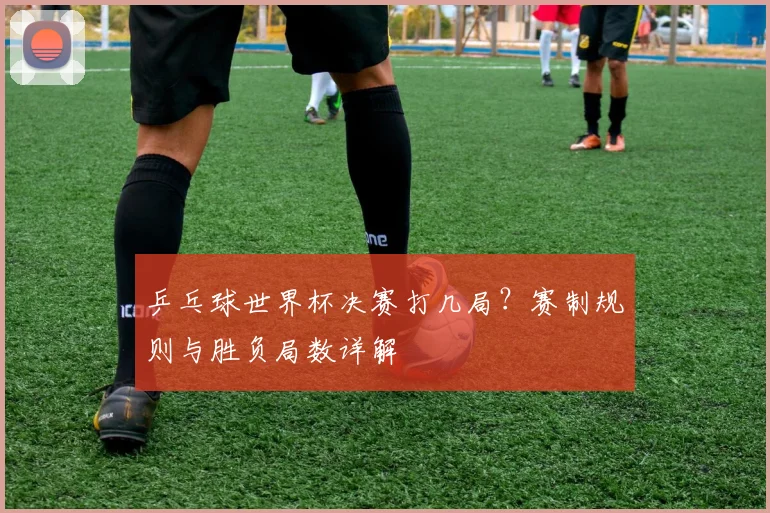 乒乓球世界杯决赛打几局？赛制规则与胜负局数详解