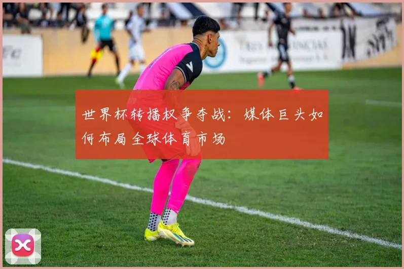 世界杯转播权争夺战：媒体巨头如何布局全球体育市场