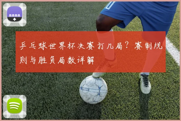 乒乓球世界杯决赛打几局?赛制规则与胜负局数详解
