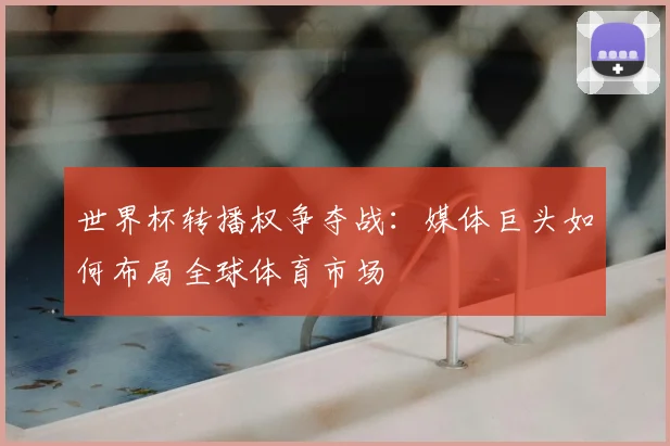 世界杯转播权争夺战:媒体巨头如何布局全球体育市场